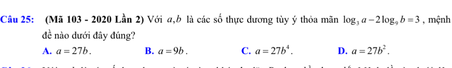 (Mã 103 - 2020 Lần 2) Với a, b là các số thực dương tùy ý thỏa mãn log _3a-2log _9b=3 , mệnh
đề nào dưới đây đúng?
A. a=27b. B. a=9b. C. a=27b^4. D. a=27b^2.