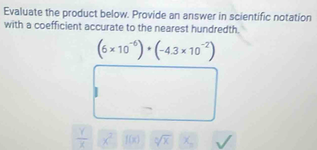 Evaluate the product below. Provide an answer in scientific notation 
with a coefficient accurate to the nearest hundredth.
(6* 10^(-6))· (-4.3* 10^(-2))
 Y/X  x sqrt[n](x)