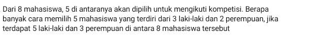 Dari 8 mahasiswa, 5 di antaranya akan dipilih untuk mengikuti kompetisi. Berapa 
banyak cara memilih 5 mahasiswa yang terdiri dari 3 Iaki-laki dan 2 perempuan, jika 
terdapat 5 laki-laki dan 3 perempuan di antara 8 mahasiswa tersebut