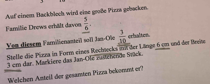 Auf einem Backblech wird eine große Pizza gebacken. 
Familie Drews erhält davon  5/6 . 
Von diesem Familienanteil soll Jan-Ole  3/10  erhalten. 
Stelle die Pizza in Form eines Rechtecks mit der Länge 6 cm und der Breite
3 cm dar. Markiere das Jan-Ole zustehende Stück. 
Welchen Anteil der gesamten Pizza bekommt er?