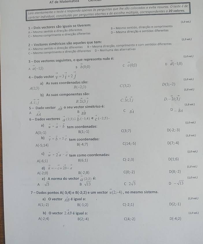 AT de Matemática
Leia atentamente o teste e responda apenas às perguntas que lhe são colocadas e evite rasuras. O teste é de
carácter individual, constituído por perguntas abertas e de escolha múltipla, correspondentes a 20 valores.
1 - Dois vectores são iguais se tiverem: (1,0 val.)
A - Mesmo sentido e direcção diferentes B - Mesmo sentido, direcção e comprimento
C - Mesmo comprimento e direcção diferentes D -- Mesma direcção e sentidos diferentes
(1,0 val.)
2 - Vectores simétricos são aqueles que tem:
A - Mesmo sentido e direcção diferentes B - Mesma direcção, comprimento e com sentidos diferentes
C - Mesmo comprimento e direcção diferentes D - Nenhuma das alternativas
3 - Dos vectores seguintes, o que representa nulo é: (1,0 val.)
B vector b(0;0)
C c(0;1) D vector d(-1;0)
A a(-1;1)
4 - Dado vector vector v=3vector i+2vector j
a) As suas coordenadas são: (1,0 val.)
B(-2;3)
C(3;2)
D(3;-2)
A(2;3)
(1,0 vel.)
b) As suas componentes são:
B. vector 2i;3vector j
C. vector 3i;vector 2j
D. -2i;vector 3j
vector I;vector j
5 - Dado vector hat AB o seu vector simétrico é: (1,0 val.)
_vector Bvector B
C vector BA
D-vector BA
A vector AA
6 - Dados vectores a(2;3);b(-1;4) e C(-2;5)·
1,0 val.
a) vector u=vector a-vector b tem coordenadas:
B(1;-1)
C(3;7)
)(-2;-3)
A(3;-1)
b) vector v=vector b+2vector c tem coordenadas: (1,0 val.)
A(-5;14) B(-4;7)
C(14;-5)
D(7;-4)
1,0 val.)
c) vector w=2vector a-vector c tem como coordenadas:
A(-6;1)
B(6;1)
C(-2;3)
d) vector k=-vector c+vector 2b-vector a D(1;6)
(1,0 val.)
A(-2;0)
B(-2;8)
C(0;-2)
D(8;-2)
e) A norma do vector vector a(2;3) é; (1,0 val.)
A sqrt(5) B sqrt(13) C 2sqrt(3) D +1 -sqrt(13)
7 - Dados pontos A(-3;4) e B(-2;2) e um vector u(2;-4) , no mesmo sistema.
a) O vector vector AB é igual a: (1,0 val.)
A(1;-2) B(-1;2)
C(-2;1)
D(2;-1)
b) O vector 2vector AB é igual a: (1,0 vol.)
A(-2;4) B(2;-4)
C(4;-2)
D(-4;2)