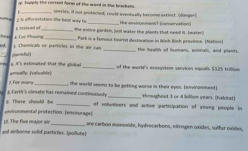 Supply the correct form of the word in the brackets. 
1._ 
species, if not protected, could eventually become extinct. (danger) 
umar 2. Is afforestation the best way to _the environment? (conservation) 
3. Instead of_ 
the entire garden, just water the plants that need it. (water) 
heat 4. Cuc Phuong _Park is a famous tourist destination in Ninh Binh province. (Nation) 
ed. 5. Chemicals or particles in the air can _the health of humans, animals, and plants. 
_(harmful) 
eer 6. It's estimated that the global _of the world's ecosystem services equals $125 trillion
annually. (valuable) 
7. For many _, the world seems to be getting worse in their eyes. (environment) 
p 8. Earth’s climate has remained continuously_ throughout 3 or 4 billion years. (habitat) 
9. There should be _of volunteers and active participation of young people in 
environmental protection. (encourage) 
10. The five major air_ are carbon monoxide, hydrocarbons, nitrogen oxides, sulfur oxides, 
and airborne solid particles. (pollute)