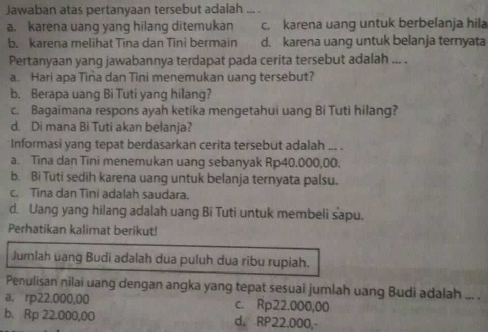 Jawaban atas pertanyaan tersebut adalah ... .
a. karena uang yang hilang ditemukan c. karena uang untuk berbelanja hila
b. karena melihat Tina dan Tini bermain d. karena uang untuk belanja ternyata
Pertanyaan yang jawabannya terdapat pada cerita tersebut adalah ... .
a. Hari apa Tina dan Tini menemukan uang tersebut?
b. Berapa uang Bi Tuti yang hilang?
c. Bagaimana respons ayah ketika mengetahui uang Bi Tuti hilang?
d. Di mana Bi Tuti akan belanja?
*Informasi yang tepat berdasarkan cerita tersebut adalah ... .
a. Tina dan Tini menemukan uang sebanyak Rp40.000,00.
b. Bi Tuti sedih karena uang untuk belanja ternyata palsu.
c. Tina dan Tini adalah saudara.
d. Uang yang hilang adalah uang Bi Tuti untuk membeli sapu.
Perhatikan kalimat berikut!
Jumlah uang Budi adalah dua puluh dua ribu rupiah.
Penulisan nilai uang dengan angka yang tepat sesuai jumlah uang Budi adalah ... .
a. rp22.000,00 c. Rp22.000,00
b. Rp 22.000,00 d. RP22.000,-