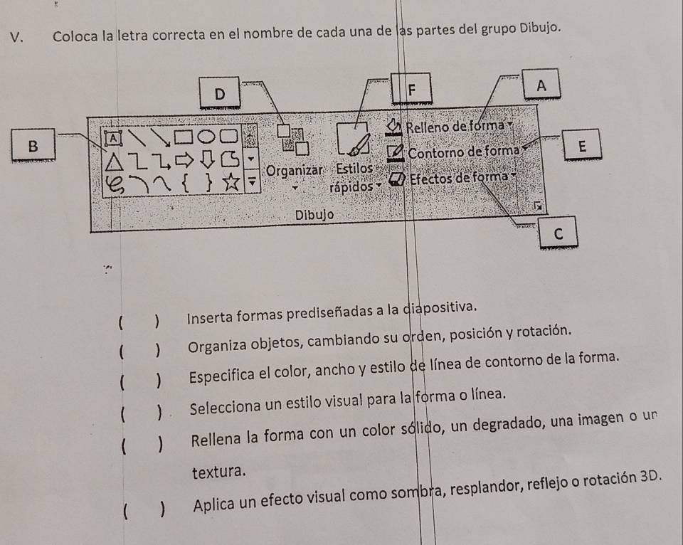 Coloca la letra correcta en el nombre de cada una de las partes del grupo Dibujo. 
 ) Inserta formas prediseñadas a la diapositiva. 
 ) Selecciona un estilo visual para la forma o línea. 
 ) Rellena la forma con un color sólido, un degradado, una imagen o un 
textura. 
 ) Aplica un efecto visual como sombra, resplandor, reflejo o rotación 3D.