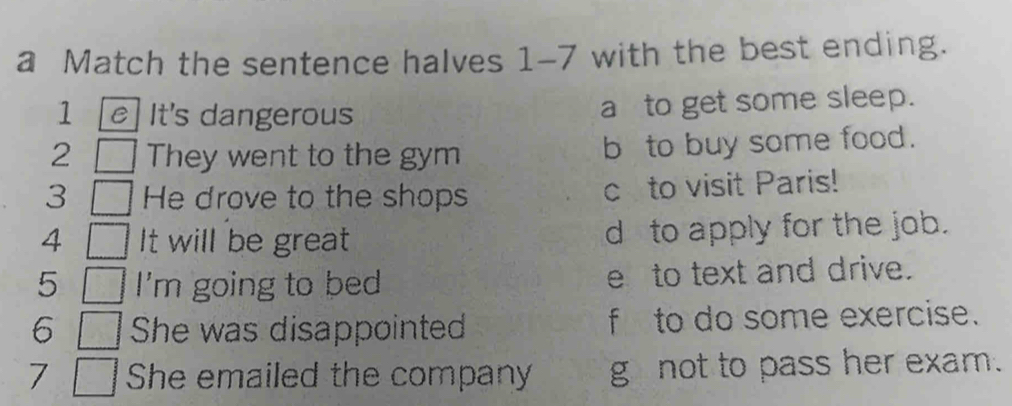 a Match the sentence halves 1-7 with the best ending.
1 e] It's dangerous a to get some sleep.
2 They went to the gym b to buy some food.
3 He drove to the shops c to visit Paris!
4 It will be great d to apply for the job.
5 I'm going to bed e to text and drive.
6 She was disappointed f to do some exercise.
7 She emailed the company g not to pass her exam.