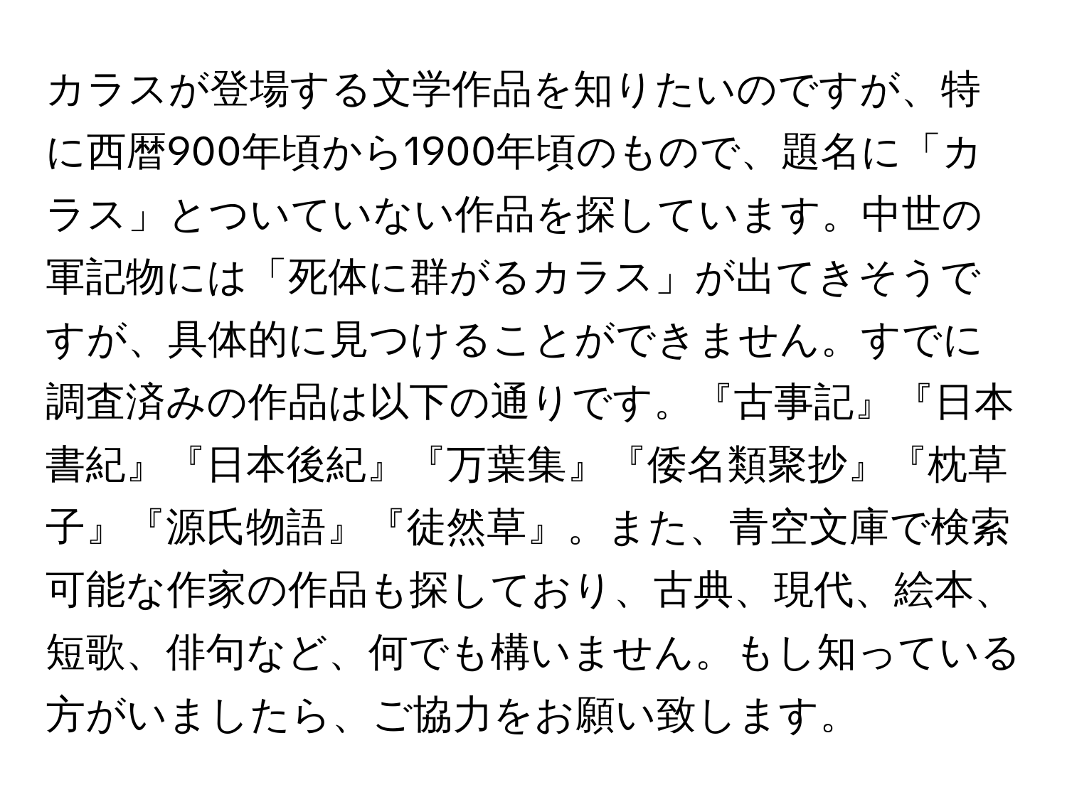 カラスが登場する文学作品を知りたいのですが、特に西暦900年頃から1900年頃のもので、題名に「カラス」とついていない作品を探しています。中世の軍記物には「死体に群がるカラス」が出てきそうですが、具体的に見つけることができません。すでに調査済みの作品は以下の通りです。『古事記』『日本書紀』『日本後紀』『万葉集』『倭名類聚抄』『枕草子』『源氏物語』『徒然草』。また、青空文庫で検索可能な作家の作品も探しており、古典、現代、絵本、短歌、俳句など、何でも構いません。もし知っている方がいましたら、ご協力をお願い致します。