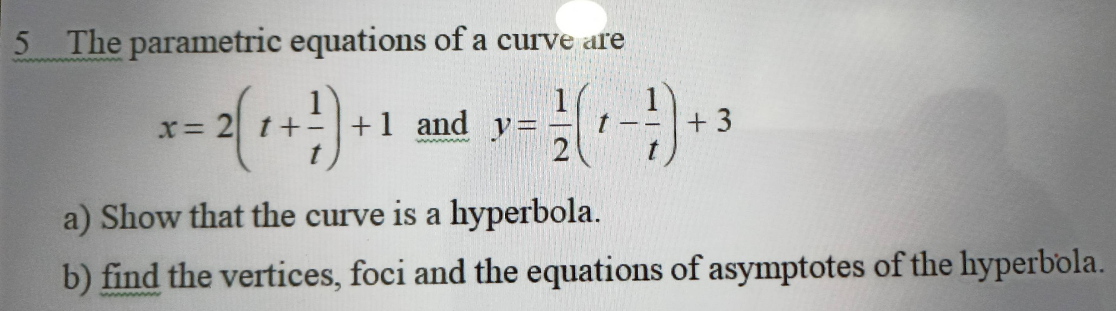 The parametric equations of a curve are
x=2(t+ 1/t )+1 and y= 1/2 (t- 1/t )+3
a) Show that the curve is a hyperbola. 
b) find the vertices, foci and the equations of asymptotes of the hyperbola.