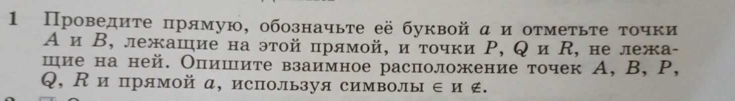 1 Проведите πрямую, обозначьте её буквой α и отметьте τочки 
А и Β, лежашие на этой πрямой, и τοчки Ρ, Q и R, не лежа- 
шие на ней. Опишите взаимное расположение точек А, B, P,
Q, К и прямой а, используя символы ∈и ∉.