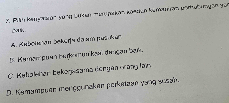 Pilih kenyataan yang bukan merupakan kaedah kemahiran perhubungan yar
baik.
A. Kebolehan bekerja dalam pasukan
B. Kemampuan berkomunikasi dengan baik.
C. Kebolehan bekerjasama dengan orang lain.
D. Kemampuan menggunakan perkataan yang susah.