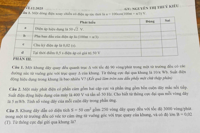 VL12.2025 GV: NGUYÊN THị tHUÝ KIÊU
1ầu 1. Một dòng điện xoay chiều có điện áp tức thời là u=100cos (100π t+π /3)V.
Câu 1. Một khung dây quay đều quanh trục Δ với tốc độ 90 vòng/phút trong một từ trường đều có các
đường sức từ vuông góc với trục quay Δ của khung. Từ thông cực đại qua khung là 10/π Wb. Suất điện
động hiệu dụng trong khung là bao nhiêu V? (Kết quả làm tròn sau dấu phầy một chữ thập phân)
Câu 2. Một máy phát điện có phần cảm gồm hai cặp cực và phần ứng gồm bốn cuộn dây mắc nối tiếp.
Suất điện động hiệu dụng của máy là 400 V và tần số 50 Hz. Cho biết từ thông cực đại qua mỗi vòng dây
là 5 mWb. Tính số vòng dây của mỗi cuộn dây trong phần ứng.
Câu 3. Khung dây dẫn có diện tích S=50cm^2 gồm 250 vòng dây quay đều với tốc độ 3000 vòng/phút
trong một từ trường đều có véc tơ cảm ứng từ vuông góc với trục quay của khung, và có độ lớn B=0,02
(T). Từ thông cực đại gửi qua khung là?