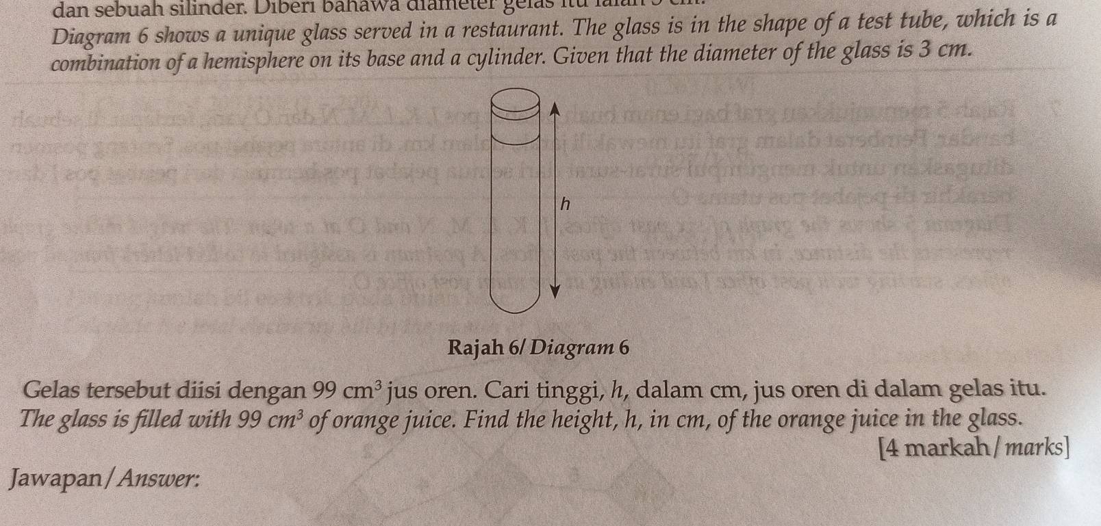 dan sebuah silinder. Diberi bahawa diameter gelas itü . 
Diagram 6 shows a unique glass served in a restaurant. The glass is in the shape of a test tube, which is a 
combination of a hemisphere on its base and a cylinder. Given that the diameter of the glass is 3 cm. 
Rajah 6/ Diagram 6 
Gelas tersebut diisi dengan 99cm^3 jus oren. Cari tinggi, h, dalam cm, jus oren di dalam gelas itu. 
The glass is filled with 99cm^3 of orange juice. Find the height, h, in cm, of the orange juice in the glass. 
[4 markah/ marks] 
Jawapan / Answer: