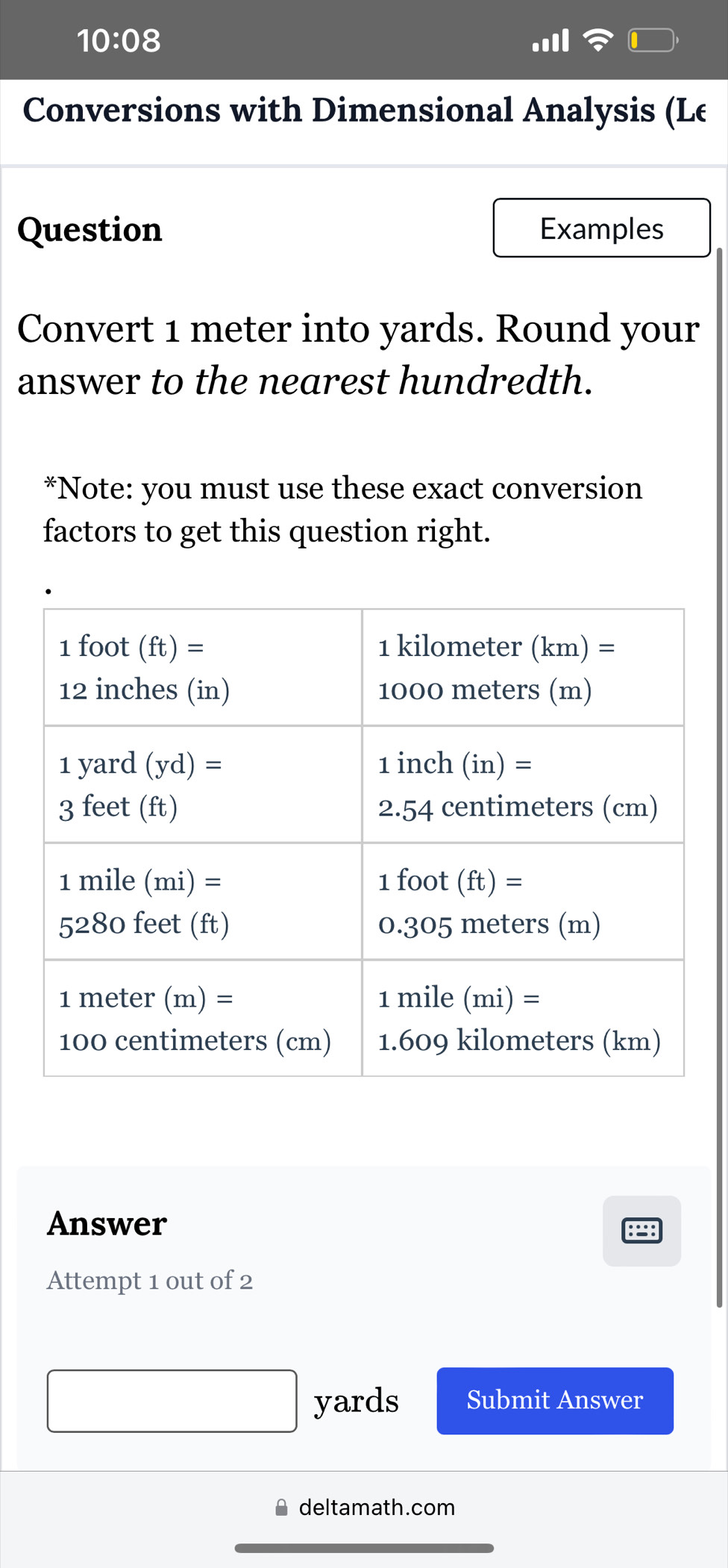 10:08
Conversions with Dimensional Analysis (Le
Question Examples
Convert 1 meter into yards. Round your
answer to the nearest hundredth.
*Note: you must use these exact conversion
factors to get this question right.
Answer
Attempt 1 out of 2
yards Submit Answer
deltamath.com