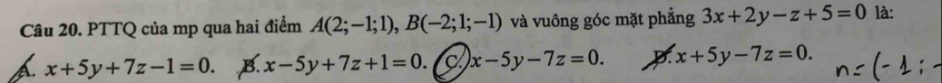 PTTQ của mp qua hai điểm A(2;-1;1), B(-2;1;-1) và vuông góc mặt phẳng 3x+2y-z+5=0 là:
x+5y+7z-1=0. B. x-5y+7z+1=0. C x-5y-7z=0. D. x+5y-7z=0.