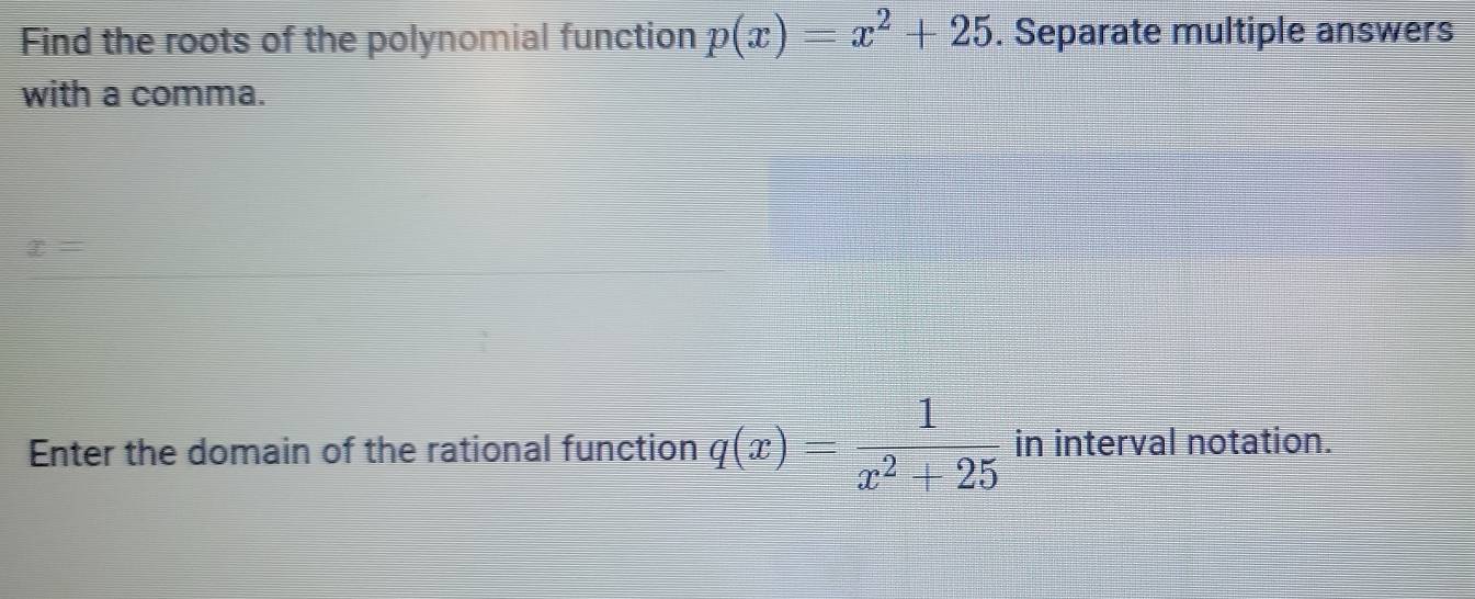 Find the roots of the polynomial function p(x)=x^2+25. Separate multiple answers 
with a comma.
x=
Enter the domain of the rational function q(x)= 1/x^2+25  in interval notation.