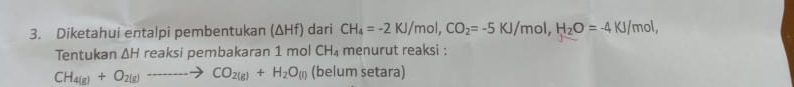 Diketahui entalpi pembentukan (ΔHf) dari CH_4=-2KJ/mol, CO_2=-5KJ/mol, H_2O=-4KJ/ mol, 
Tentukan AH reaksi pembakaran 1 mol CH_4 menurut reaksi :
CH_4(g)+O_2(g)to CO_2(g)+H_2O_(l) (belum setara)