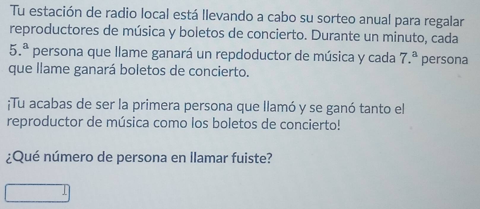 Tu estación de radio local está llevando a cabo su sorteo anual para regalar 
reproductores de música y boletos de concierto. Durante un minuto, cada
5.^a persona que llame ganará un repdoductor de música y cada 7.^a persona 
que llame ganará boletos de concierto. 
¡Tu acabas de ser la primera persona que llamó y se ganó tanto el 
reproductor de música como los boletos de concierto! 
¿Qué número de persona en llamar fuiste?