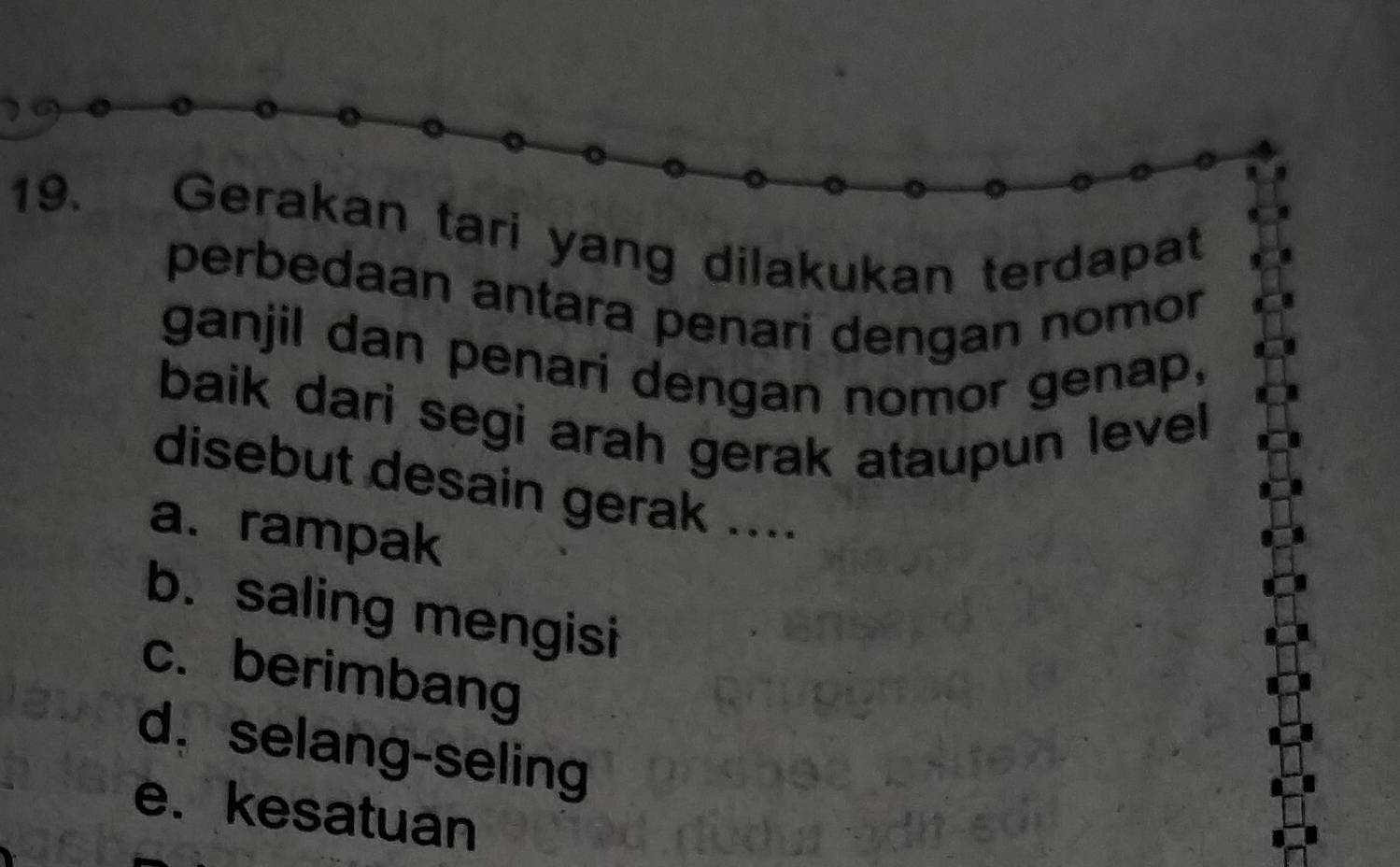 Gerakan tari yang dilakukan terdapat
perbedaan antara penari dengan nomor
ganjil dan penari dengan nomor genap,
baik dari segi arah gerak ataupun level
disebut desain gerak ....
a. rampak
b. saling mengisi
c. berimbang
d， selang-seling
e. kesatuan