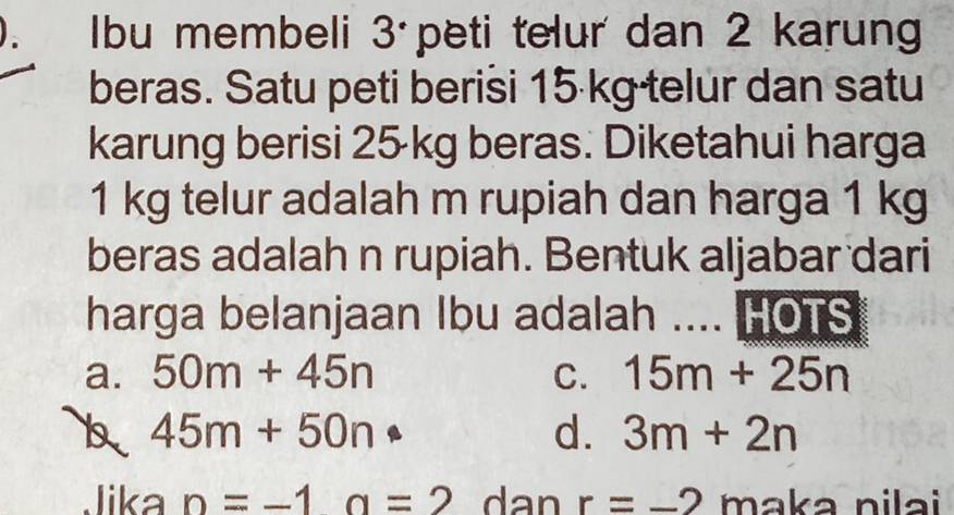 Ibu membeli 3 peti telur dan 2 karung
beras. Satu peti berisi 15 kg telur dan satu
karung berisi 25 kg beras. Diketahui harga
1 kg telur adalah m rupiah dan harga 1 kg
beras adalah n rupiah. Bentuk aljabar dari
harga belanjaan Ibu adalah .... HOTS
a. 50m+45n C. 15m+25n
45m+50n
d. 3m+2n
Jika n=-1a=2 dan r=-2 maka nilai