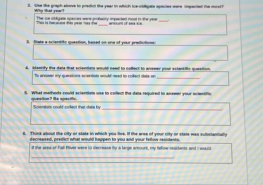 Use the graph above to predict the year in which ice-obligate species were impacted the most? 
Why that year? 
The ice obligate species were probably impacted most in the year _. 
This is because this year has the _amount of sea ice. 
3. State a scientific question, based on one of your predictions: 
4. Identify the data that scientists would need to collect to answer your scientific question. 
To answer my questions scientists would need to collect data on_ 
5. What methods could scientists use to collect the data required to answer your scientific 
question? Be specific. 
Scientists could collect that data by_ 
6. Think about the city or state in which you live. If the area of your city or state was substantially 
decreased, predict what would happen to you and your fellow residents. 
If the area of Fall River were to decrease by a large amount, my fellow residents and I would 
_