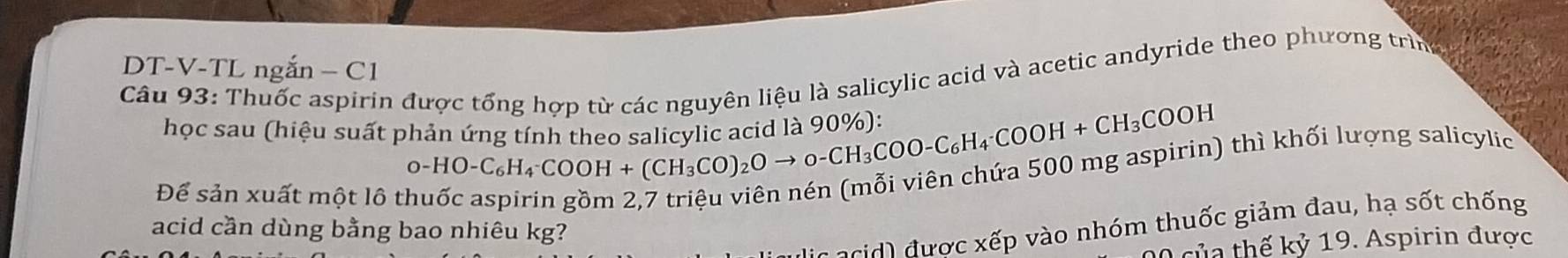 DT-V-TL ngắn − C1 
Câu 93: Thuốc aspirin được tổng hợp từ các nguyên liệu là salicylic acid và acetic andyride theo phương trìn 
học sau (hiệu suất phản ứng tính theo salicylic acid là 90%): 
Để sản xuất một lô tỉ 
^0-HO-C_6H_4^(-COOH+(CH_3)CO)_2Oto 0-CH_3COOH+CH_3COOH 1 thì khối lượng salicylic 
( d ợc xếp vào nhóm thuốc giảm đau, hạ sốt chống 
acid cần dùng bằng bao nhiêu kg? 
0 của thế kỷ 19. Aspirin được