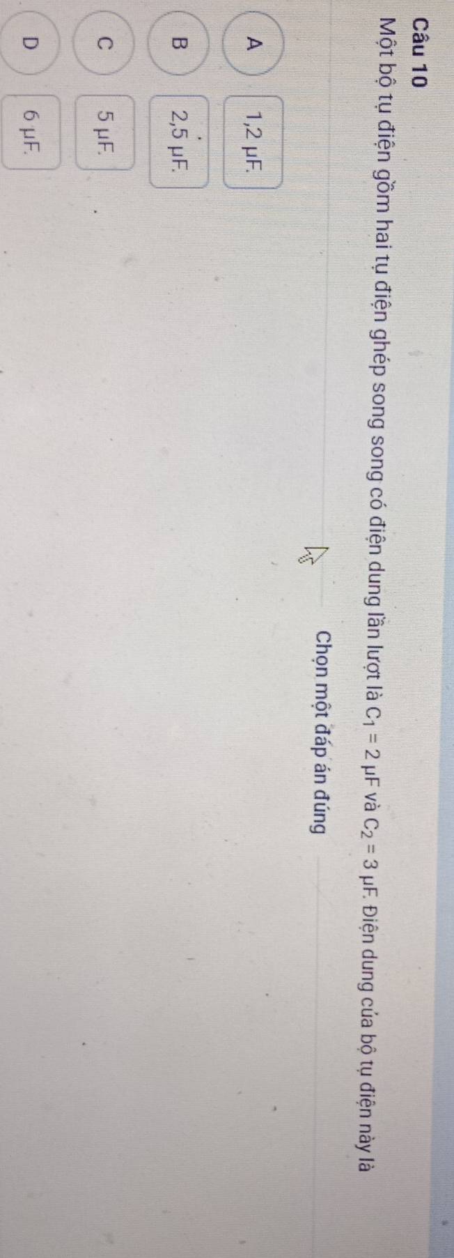Một bộ tụ điện gồm hai tụ điện ghép song song có điện dung lần lượt là C_1=2mu F và C_2=3 pF. Điện dung của bộ tụ điện này là
Chọn một đáp án đúng
A 1,2 μF.
B 2,5 μF.
C 5μF.
D 6 μF.