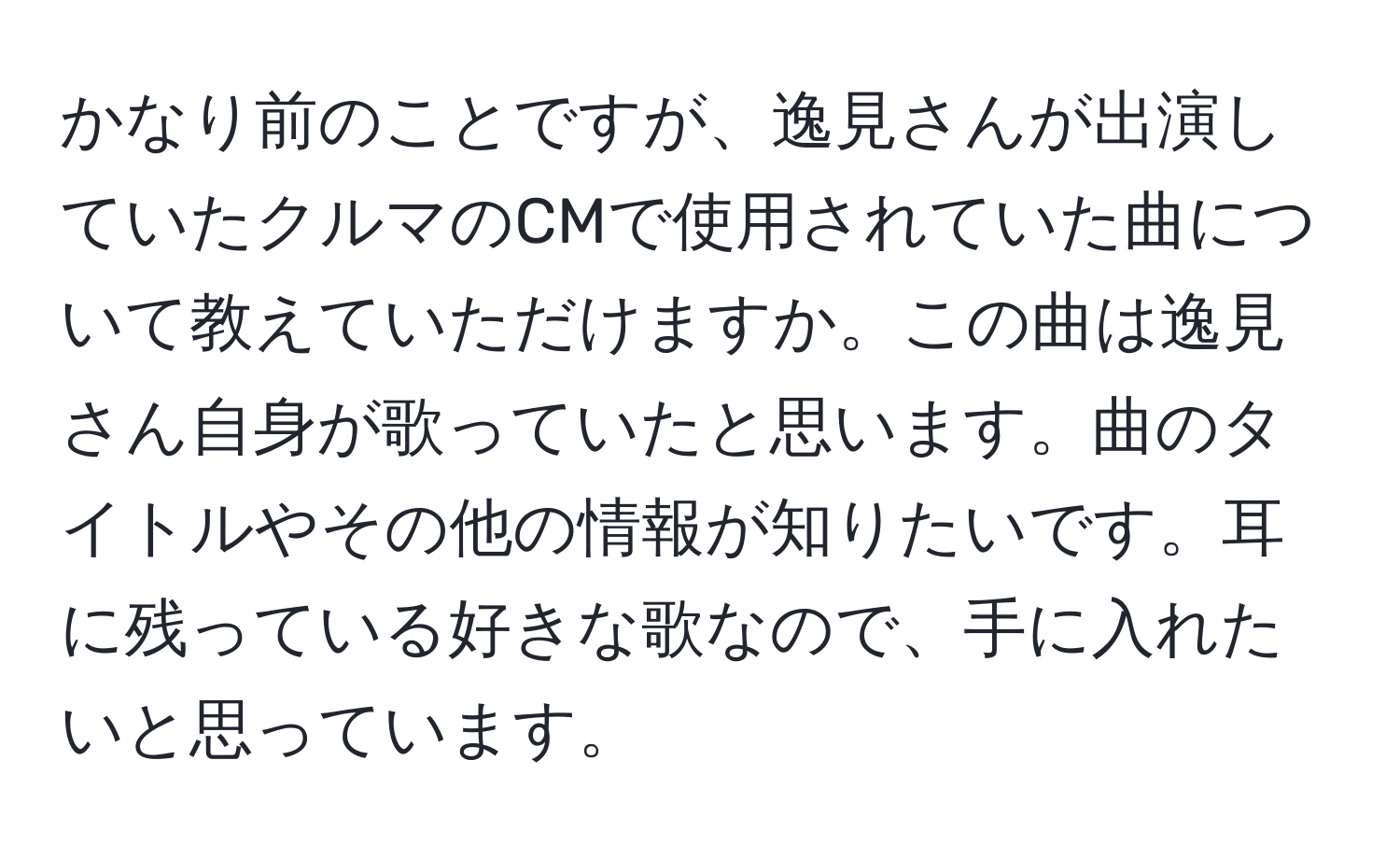 かなり前のことですが、逸見さんが出演していたクルマのCMで使用されていた曲について教えていただけますか。この曲は逸見さん自身が歌っていたと思います。曲のタイトルやその他の情報が知りたいです。耳に残っている好きな歌なので、手に入れたいと思っています。