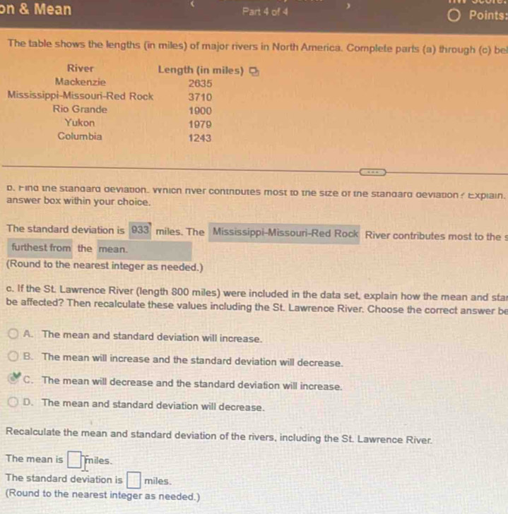 on & Mean Part 4 of 4 Points:
The table shows the lengths (in miles) of major rivers in North America. Complete parts (a) through (c) be
River Length (in miles)
Mackenzie 2635
Mississippi-Missouri-Red Rock 3710
Rio Grande 1900
Yukon 1979
Columbia 1243
d. Hind the standard deviation. Wnich rver controutes most to the size of the standard deviation? Explain.
answer box within your choice.
The standard deviation is 933 miles. The Mississippi-Missouri-Red Rock River contributes most to the s
furthest from the mean.
(Round to the nearest integer as needed.)
c. If the St. Lawrence River (length 800 miles) were included in the data set, explain how the mean and sta
be affected? Then recalculate these values including the St. Lawrence River. Choose the correct answer be
A. The mean and standard deviation will increase.
B. The mean will increase and the standard deviation will decrease.
C. The mean will decrease and the standard deviation will increase.
D. The mean and standard deviation will decrease.
Recalculate the mean and standard deviation of the rivers, including the St. Lawrence River.
The mean is miles
The standard deviation is miles.
(Round to the nearest integer as needed.)