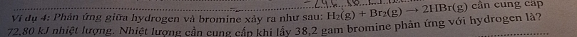 Ví dụ 4: Phản ứng giữa hydrogen và bromine xảy ra như sau:
72.80 kJ nhiệt lượng. Nhiệt lượng cần cung cấp khi lấy 38.2 gam bromine phản ứng với hydrogen là? H_2(g)+Br_2(g)to 2HBr(g) cân cung cáp