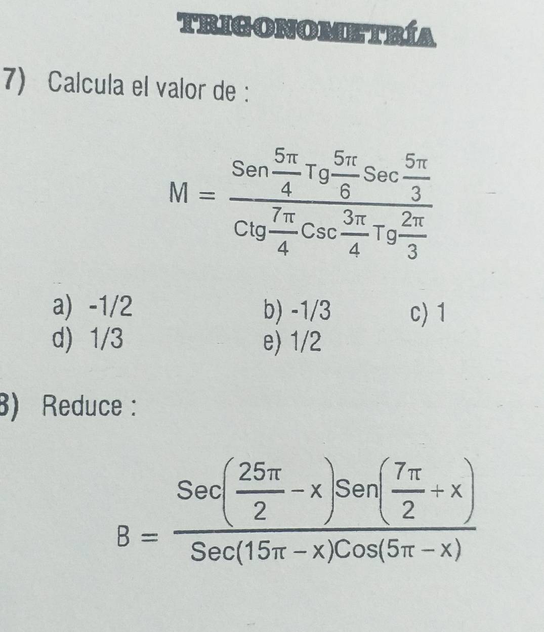 TRIGONOMETRÍA
7) Calcula el valor de :
M=frac Sen 5π /4 Tg 5π /6 Sec 5π /3 Ctg 7π /4 Csc 3π /4 Tg 2π /3 
a) -1/2 b) -1/3
c) 1
d) 1/3 e) 1/2
3) Reduce :
B=frac Sec( 25π /2 -x)Sen( 7π /2 +x)Sec(15π -x)Cos(5π -x)