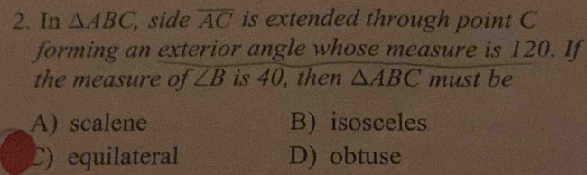 In △ ABC , side overline AC is extended through point C
forming an exterior angle whose measure is 120. If
the measure of ∠ B is 40, then △ ABC must be
A) scalene B) isosceles
C) equilateral D) obtuse