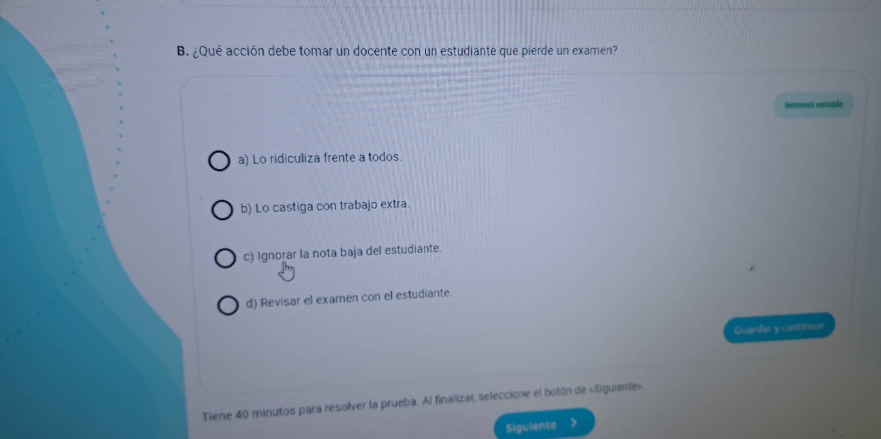 ¿Qué acción debe tomar un docente con un estudiante que pierde un examen?
internet estable
a) Lo ridiculiza frente a todos.
b) Lo castiga con trabajo extra.
c) Ignorar la nota baja del estudiante.
d) Revisar el examen con el estudiante.
Guardar y continuar
Tiene 40 minutos para resolver la prueba. Al finalizar, seleccione el botón de «Siguiente».
Siguiente