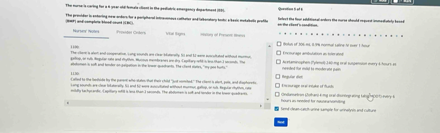 The nurse is caring for a 4-year-old female client in the pediatric emergency department (ED). Question 5 of 6 
The provider is entering new orders for a peripheral intravenous catheter and laboratory tests: a basic metabolic profile on the client's condition. Select the four additional orders the nurse should request immediately based 
(BMP) and complete blood count (CBC). 
Nurses' Notes Provider Orders Vital Signs History of Present Illness 
1100: 
Bolus of 306 mL 0.9% normal saline IV over 1 hour
The client is alert and cooperative. Lung sounds are clear bilaterally. S1 and 52 were auscultated without murmur, Encourage ambulation as tolerated 
gallop, or rub. Regular rate and rhythm. Mucous membranes are dry. Capillary refill is less than 2 seconds. The Acetaminophen (Tylenol) 240 mg oral suspension every 6 hours as 
abdomen is soft and tender on palpation in the lower quadrants. The client states, "my pee hurts." needed for mild to moderate pain 
1130: Regular diet 
Called to the bedside by the parent who states that their child "just vomited." The client is alert, pale, and diaphoretic 
Lung sounds are clear bilaterally. S1 and S2 were auscultated without murmur, gallop, or rub. Regular rhythm, rate Encourage oral intake of fluids 
mildly tachycardic. Capillary refill is less than 2 seconds. The abdomen is soft and tender in the lower quadrants. Ondansetron (Zofran) 4 mg oral disintegrating tab|@HODT) every 6
hours as needed for nausea/vomiting 
4 Send clean-catch urine sample for urinalysis and culture 
Next