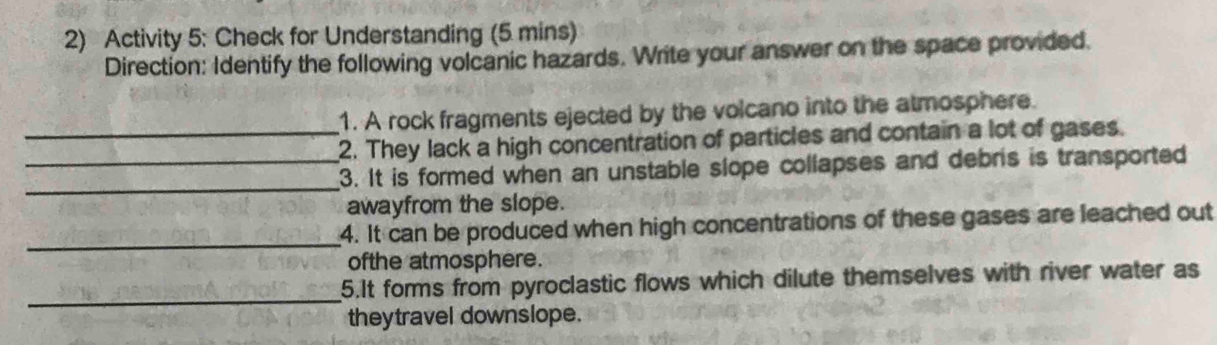 Activity 5: Check for Understanding (5 mins) 
Direction: Identify the following volcanic hazards. Write your answer on the space provided. 
1. A rock fragments ejected by the volcano into the atmosphere. 
_2. They lack a high concentration of particles and contain a lot of gases. 
_ 
3. It is formed when an unstable slope collapses and debris is transported 
awayfrom the slope. 
_ 
4. It can be produced when high concentrations of these gases are leached out 
ofthe atmosphere. 
_ 
5.It forms from pyroclastic flows which dilute themselves with river water as 
theytravel downslope.