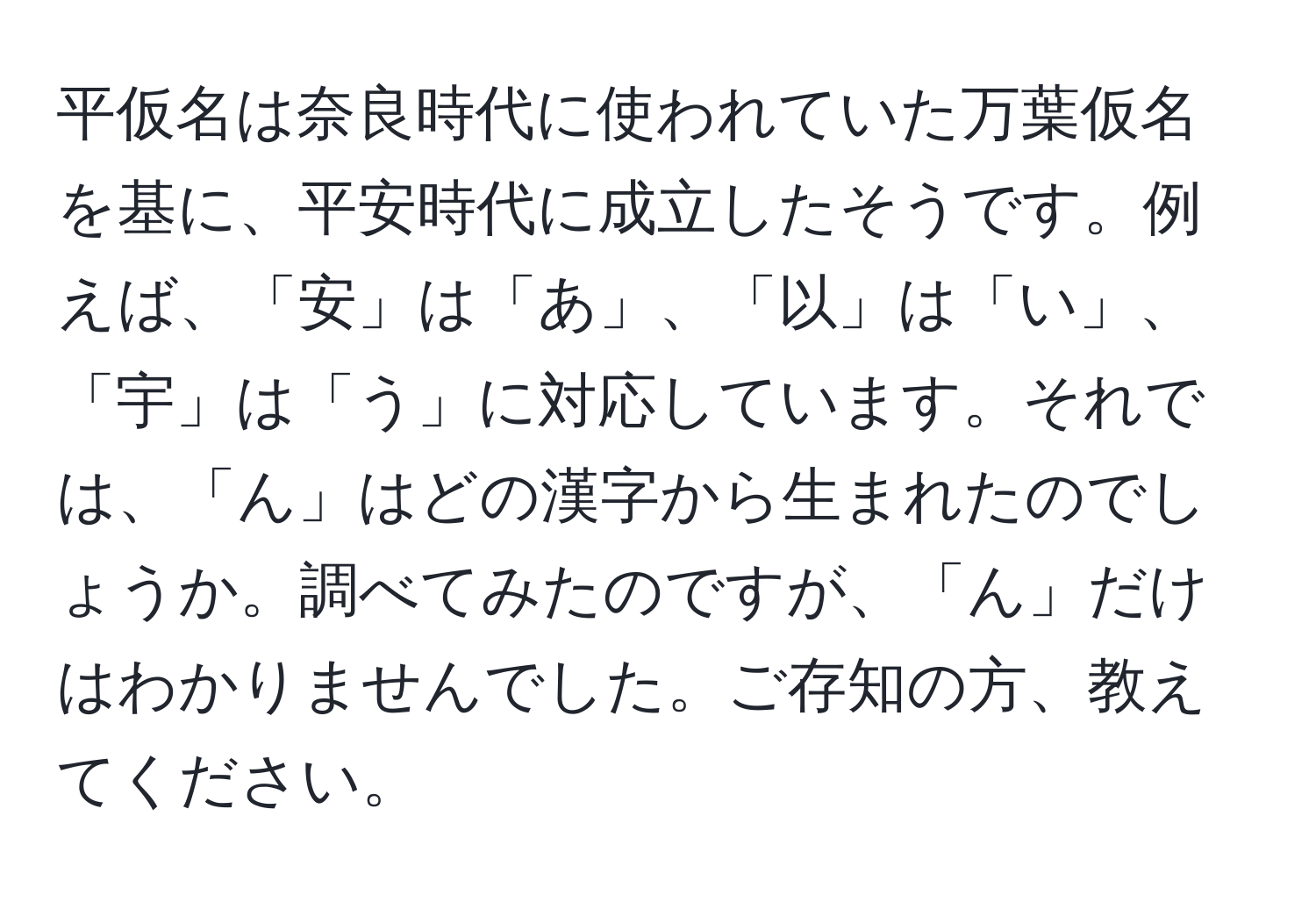 平仮名は奈良時代に使われていた万葉仮名を基に、平安時代に成立したそうです。例えば、「安」は「あ」、「以」は「い」、「宇」は「う」に対応しています。それでは、「ん」はどの漢字から生まれたのでしょうか。調べてみたのですが、「ん」だけはわかりませんでした。ご存知の方、教えてください。