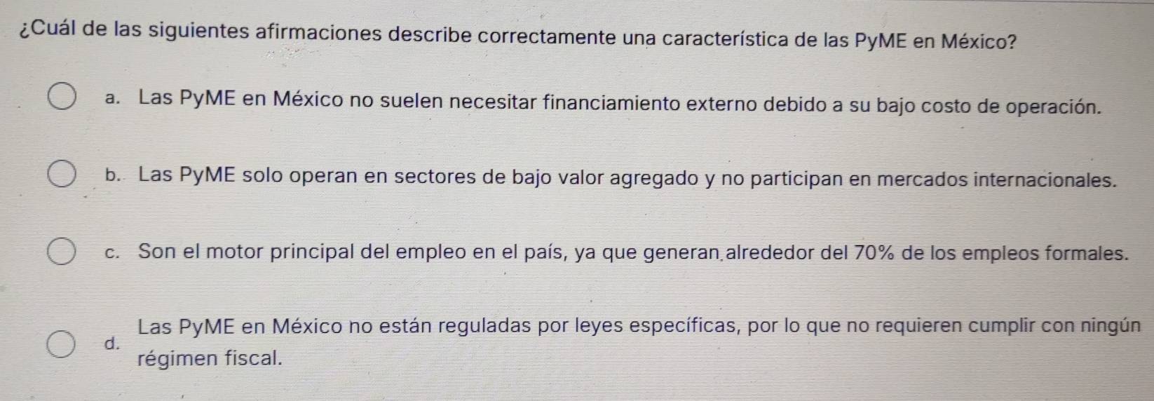 ¿Cuál de las siguientes afirmaciones describe correctamente una característica de las PyME en México?
a. Las PyME en México no suelen necesitar financiamiento externo debido a su bajo costo de operación.
b. Las PyME solo operan en sectores de bajo valor agregado y no participan en mercados internacionales.
c. Son el motor principal del empleo en el país, ya que generan alrededor del 70% de los empleos formales.
Las PyME en México no están reguladas por leyes específicas, por lo que no requieren cumplir con ningún
d.
régimen fiscal.