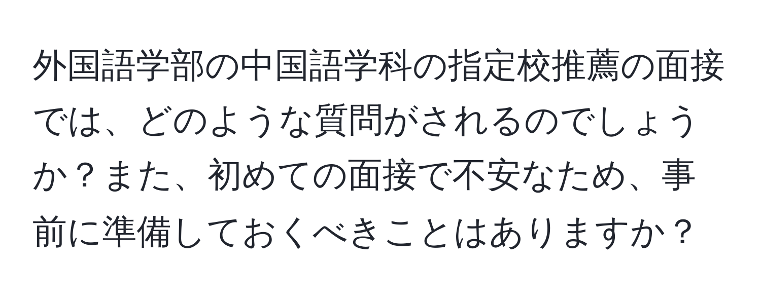 外国語学部の中国語学科の指定校推薦の面接では、どのような質問がされるのでしょうか？また、初めての面接で不安なため、事前に準備しておくべきことはありますか？