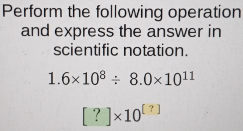 Perform the following operation 
and express the answer in 
scientific notation.
1.6* 10^8/ 8.0* 10^(11)
[?]* 10^([?])