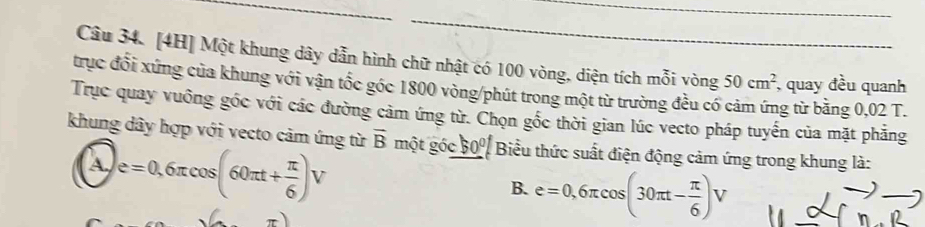 [4H] Một khung dây dẫn hình chữ nhật có 100 vòng, diện tích mỗi vòng 50cm^2 , quay đều quanh
trục đổi xứng của khung với vận tốc góc 1800 vòng /phút trong một từ trường đều có g từ bằng 0,02 T.
Trục quay vuông góc với các đường cảm ứng từ. Chọn gốc thời gian lúc vecto pháp tuyến của mặt phăng
khung dây hợp với vecto cảm ứng từ vector B một góc 50° Biểu thức suất điện động cảm ứng trong khung là:
e=0,6π cos (60π t+ π /6 )V
B. e=0,6π cos (30π t- π /6 )V