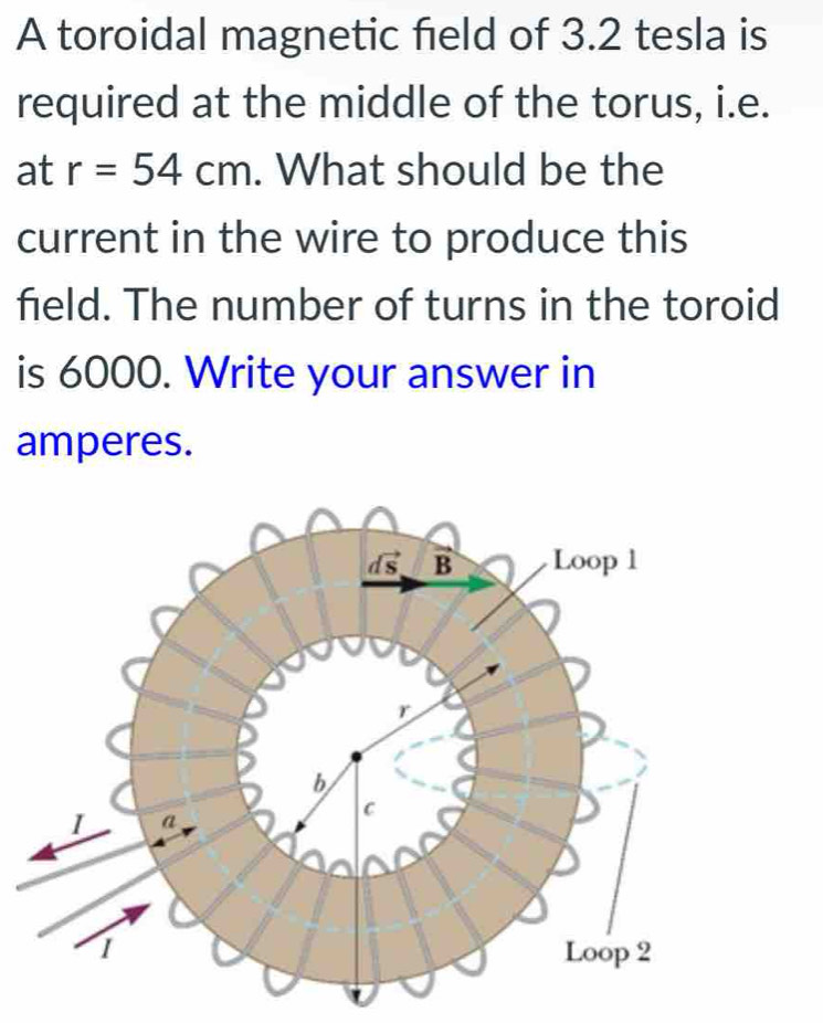 A toroidal magnetic field of 3.2 tesla is 
required at the middle of the torus, i.e. 
at r=54cm. What should be the 
current in the wire to produce this 
field. The number of turns in the toroid 
is 6000. Write your answer in 
amperes.