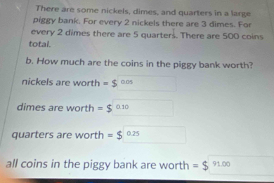 There are some nickels, dimes, and quarters in a large 
piggy bank. For every 2 nickels there are 3 dimes. For 
every 2 dimes there are 5 quarters. There are 500 coins 
total. 
b. How much are the coins in the piggy bank worth? 
nickels are worth =$ 0.05
dimes are worth =$ 0.10
quarters are worth =$ 0.2
all coins in the piggy bank are worth = 91.00
=$