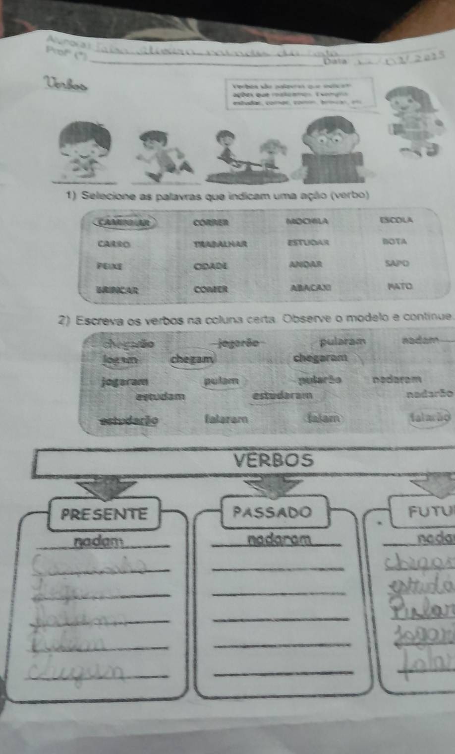 Alungi a i
Prof' (*)_
_Dala
_
Verbos
Verbén kão palpees que malcao
ações que raluames E xomçes
etadas, comas, comn, bm o , 
1) Selecione as palavras que indicam uma ação (verbo)
2) Escreva os verbos na coluna certa. Observe o modelo e continue.
chegaão jegorão pularam nadam
jogan che zam chegaram
jogaram pulam pularão nedaram
estudam estudaram nadarão
estudação faleram falam falacão
VERBOS
PRESENTE PASSADO FUTU
_
_nadam_ nadaram __nada
_
_
_
_
__
_
_
_
_
_
_
_
_
_