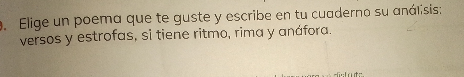 Elige un poema que te guste y escribe en tu cuaderno su análisis: 
versos y estrofas, si tiene ritmo, rima y anáfora. 
disfrute.