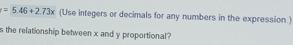 =5.46+2.73x (Use integers or decimals for any numbers in the expression.) 
s the relationship between x and y proportional?