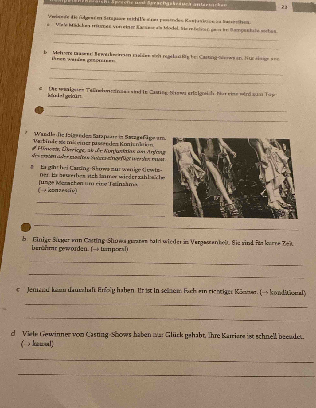 n2Bereich: Sprache und Sprachgebräuch untersuchen 23 
Verbinde die folgenden Satzpaare mithilfe einer passenden Konjunktion zu Satzreihen. 
_ 
a Viele Mädchen träumen von einer Karriere als Model. Sie möchten gern im Rampenlicht stehen. 
_ 
b Mehrere tausend Bewerberinnen melden sich regelmäßig bei Casting-Shows an. Nur einige von 
ihnen werden genommen. 
_ 
_ 
cDie wenigsten Teilnehmerinnen sind in Casting-Shows erfolgreich. Nur eine wird zum Top- 
Model gekürt. 
_ 
_ 
Wandle die folgenden Satzpaare in Satzgefüge um 
Verbinde sie mit einer passenden Konjunktion. 
# Hinweis: Überlege, ob die Konjunktion am Anfan 
des ersten oder zweiten Satzes eingefügt werden muss 
a Es gibt bei Casting-Shows nur wenige Gewin- 
ner. Es bewerben sich immer wieder zahlreiche 
junge Menschen um eine Teilnahme. 
(→ konzessiv) 
_ 
_ 
_ 
b Einige Sieger von Casting-Shows geraten bald wieder in Vergessenheit. Sie sind für kurze Zeit 
berühmt geworden. (→ temporal) 
_ 
_ 
c Jemand kann dauerhaft Erfolg haben. Er ist in seinem Fach ein richtiger Könner. (→ konditional) 
_ 
_ 
d Viele Gewinner von Casting-Shows haben nur Glück gehabt. Ihre Karriere ist schnell beendet. 
(→ kausal) 
_ 
_