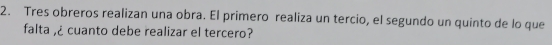 Tres obreros realizan una obra. El primero realiza un tercio, el segundo un quinto de lo que 
falta ,¿ cuanto debe realizar el tercero?