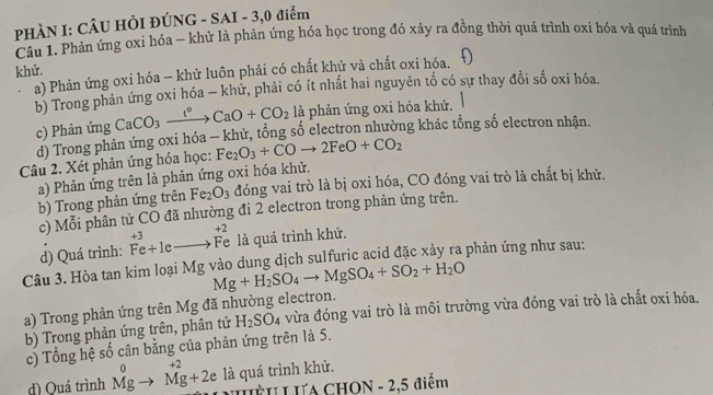 PHÀN I: CÂU HÒI ĐÚNG - SAI - 3,0 điểm
Câu 1. Phản ứng oxi hóa - khử là phản ứng hóa học trong đó xây ra đồng thời quá trình oxi hóa và quá trình
khử.
a) Phản ứng oxi hóa - khử luôn phải có chất khử và chất oxi hóa.
b) Trong phản ứng oxi hóa - khử, phải có ít nhất hai nguyên tổ có sự thay đổi số oxi hóa.
c) Phản ứng CaCO_3xrightarrow t°CaO+CO_2 là phản ứng oxi hóa khử.
d) Trong phản ứng oxi hóa - khử, tổng số electron nhường khác tổng số electron nhận.
Câu 2. Xét phản ứng hóa học: Fe_2O_3+COto 2FeO+CO_2
a) Phản ứng trên là phản ứng oxi hóa khử.
b) Trong phản ứng trên Fe_2O_3 đóng vai trò là bị oxi hóa, CO đóng vai trò là chất bị khử.
c) Mhat o i phân tử CO đã nhường đi 2 electron trong phản ứng trên.
+2
d) Quá trình: Fe+1eto Fe +3 là quá trình khử.
Câu 3. Hòa tan kim loại Mg vào dung dịch sulfuric acid đặc xảy ra phản ứng như sau:
Mg+H_2SO_4to MgSO_4+SO_2+H_2O
a) Trong phản ứng trên Mg đã nhường electron.
b) Trong phản ứng trên, phân tử H_2SO_4 vừa đóng vai trò là môi trường vừa đóng vai trò là chất oxi hóa.
c) Tổng hệ số cân bằng của phản ứng trên là 5.
+2
d) Quá trình beginarrayr 0 Mgendarray to Mg+2e là quá trình khử.
HU LUA CHON - 2,5 điểm