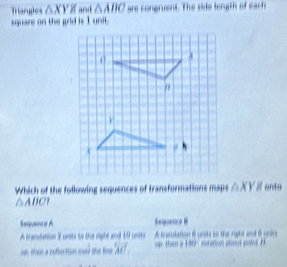 Triangles △ XYH and △ ABC are congruent. The side length of each
square on the grid is 1 unit.
Which of the following sequences of transformations maps △ XYH onto
△ABC?
Sequence A Sequance B
A transtation 2 units to the right and 10 units A translation f units to the right and funrs
up, then a reflection ovr the lise overleftrightarrow AC up, then a 180° rotation ahout point t