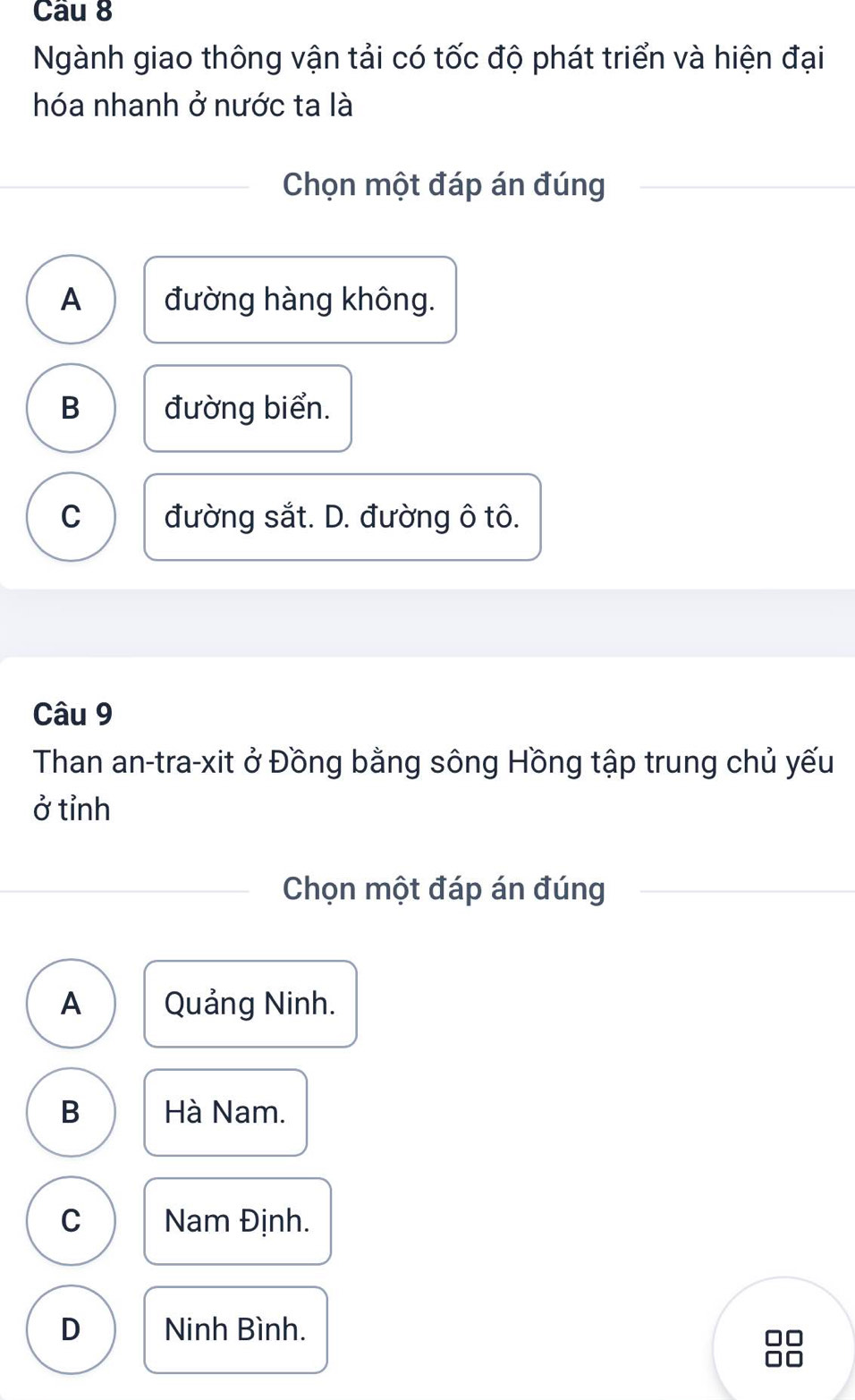 Ngành giao thông vận tải có tốc độ phát triển và hiện đại
hóa nhanh ở nước ta là
Chọn một đáp án đúng
A đường hàng không.
B đường biển.
C đường sắt. D. đường ô tô.
Câu 9
Than an-tra-xit ở Đồng bằng sông Hồng tập trung chủ yếu
ở tỉnh
Chọn một đáp án đúng
A Quảng Ninh.
B Hà Nam.
C Nam Định.
D Ninh Bình.