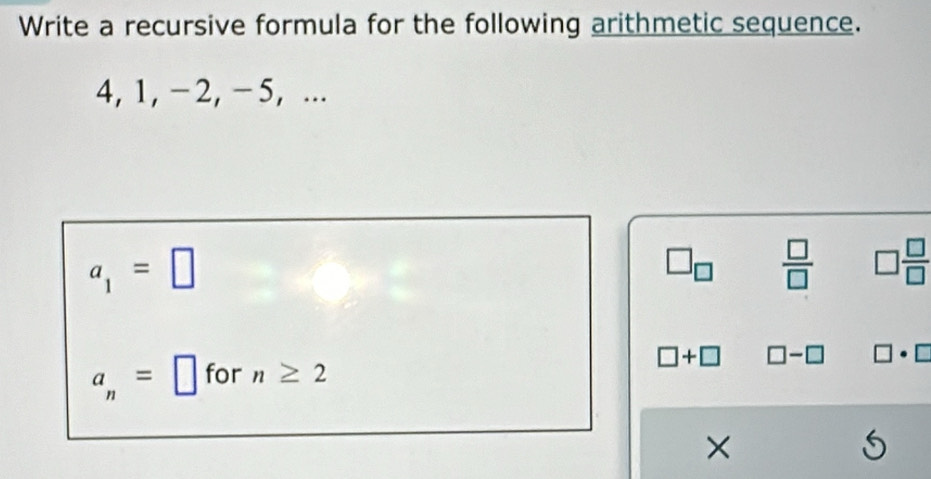 Write a recursive formula for the following arithmetic sequence.
4, 1, -2, -5, ...
a_1=□
□ _□   □ /□   □  □ /□  
□ +□
a_n=□ for n≥ 2 □ -□ □ · □
×