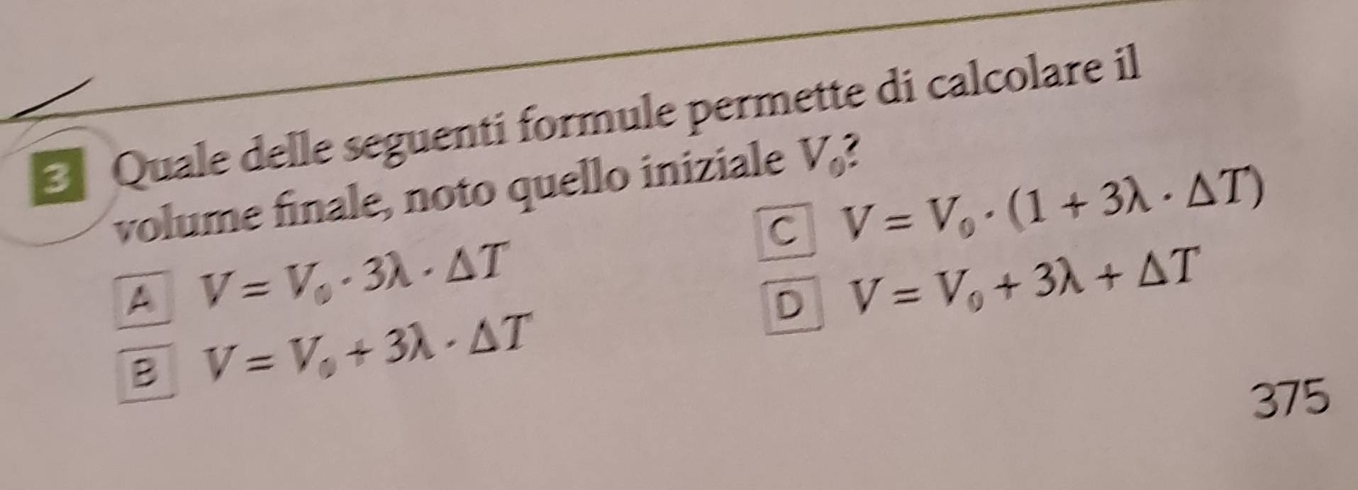 Quale delle seguenti formule permette di calcolare il
volume finale, noto quello iniziale V_0
C V=V_0· (1+3lambda · △ T)
A V=V_0· 3lambda · △ T
D V=V_0+3lambda +△ T
B V=V_0+3lambda · △ T
375